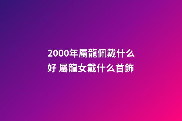 2000年屬龍佩戴什么好 屬龍女戴什么首飾-第1張-觀點-玄機派